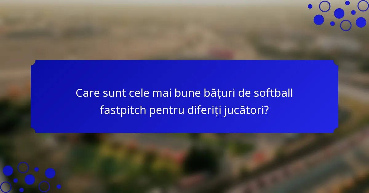 Care sunt cele mai bune bățuri de softball fastpitch pentru diferiți jucători?