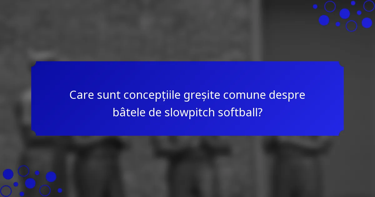 Care sunt concepțiile greșite comune despre bâtele de slowpitch softball?