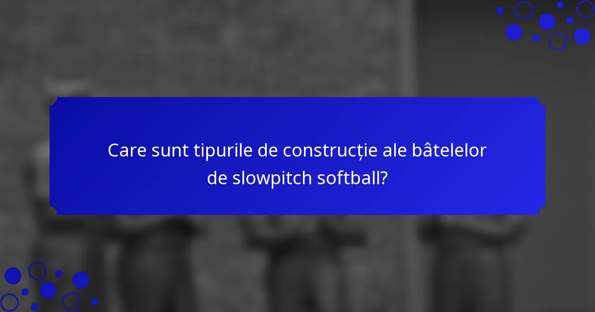 Care sunt tipurile de construcție ale bâtelelor de slowpitch softball?