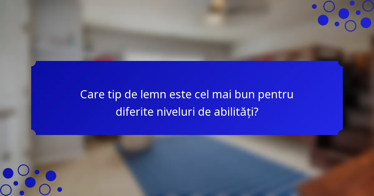 Care tip de lemn este cel mai bun pentru diferite niveluri de abilități?