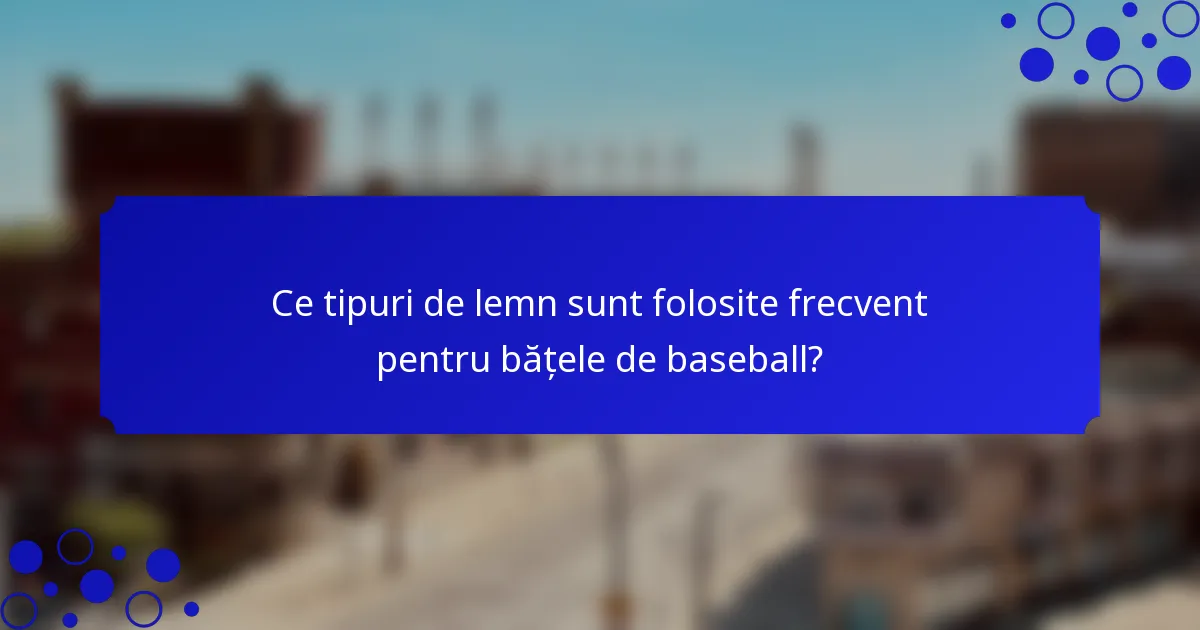 Ce tipuri de lemn sunt folosite frecvent pentru bățele de baseball?